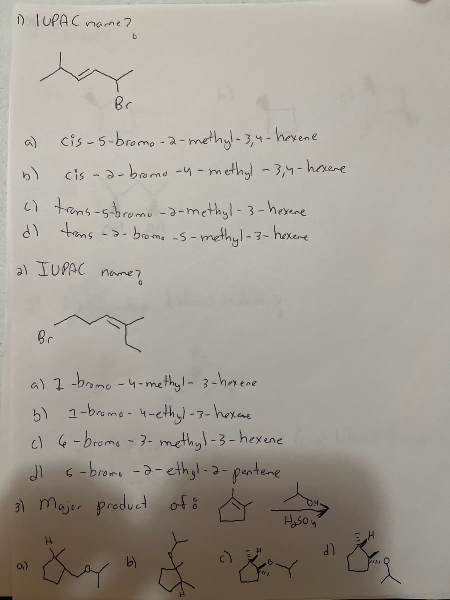 D IUPAC name?
Br
a)
cis -5-bromo -2-methyl-3,4-hasene
cis -a-bromo -4-methyl -3,4-hoxere
c) trans-sbromo -a-methyl- 3-hexene
dl tans
-2- brome -s-methyl-3-hexere
al IUPAC name?
Br
a) I -bromo -4-methyl- 3-harene
6) 1-bromo-4-ethyl -3-hexae
c) 6 -bromo - 3- methyl-3-hexene
Jl 6-bromo -a- ethgl-2-pentene
of ő
3) Majer product
