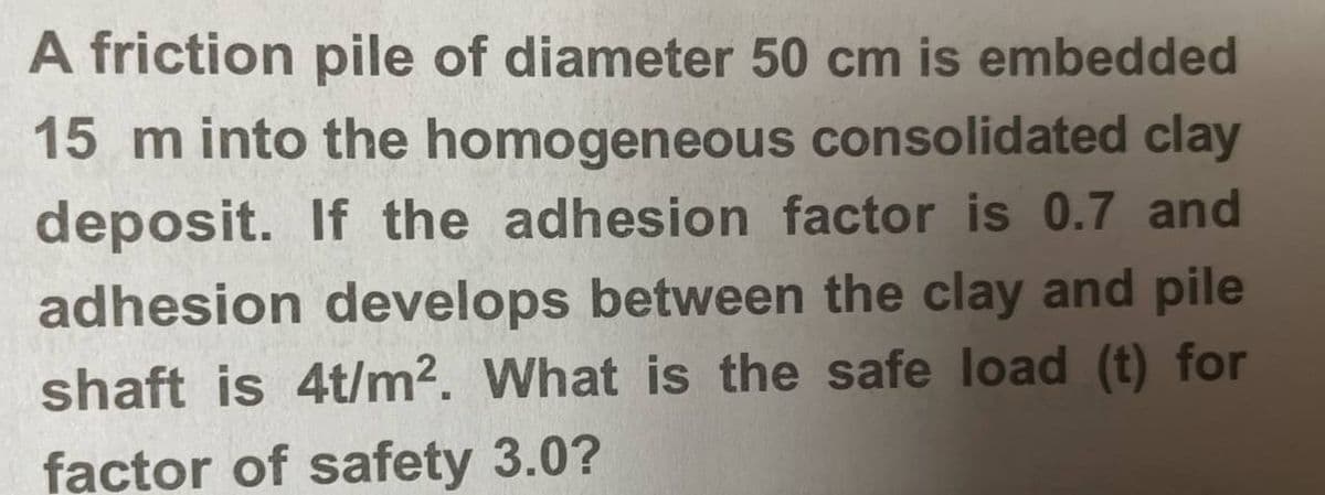 A friction pile of diameter 50 cm is embedded
15 m into the homogeneous consolidated clay
deposit. If the adhesion factor is 0.7 and
adhesion develops between the clay and pile
shaft is 4t/m². What is the safe load (t) for
factor of safety 3.0?