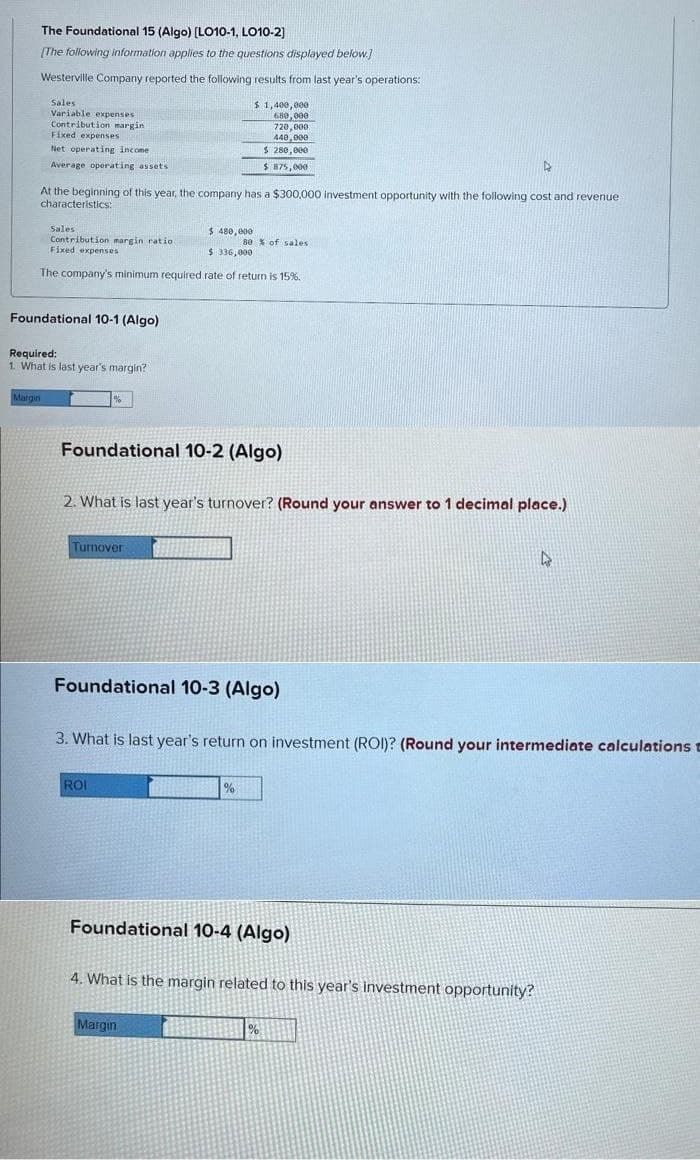 The Foundational 15 (Algo) [LO10-1, LO10-2]
[The following information applies to the questions displayed below.]
Westerville Company reported the following results from last year's operations:
Sales
Variable expenses
Contribution margin
Fixed expenses
Net operating income
Average operating assets
At the beginning of this year, the company has a $300,000 investment opportunity with the following cost and revenue
characteristics:
Sales
Contribution margin ratio
Fixed expenses
Margin
$ 480,000
$ 336,000
The company's minimum required rate of return is 15%.
Foundational 10-1 (Algo)
Required:
1. What is last year's margin?
%
$1,400,000
680,000
720,000
440,000
$ 280,000
$ 875,000
Foundational 10-2 (Algo)
Turnover
2. What is last year's turnover? (Round your answer to 1 decimal place.)
ROI
80% of sales
Foundational 10-3 (Algo)
%
3. What is last year's return on investment (ROI)? (Round your intermediate calculations =
Margin
Foundational 10-4 (Algo)
D
4. What is the margin related to this year's investment opportunity?
%
4