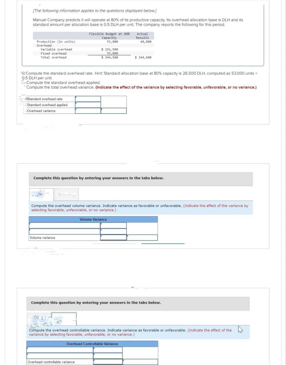 [The following information applies to the questions displayed below.]
Manuel Company predicts it will operate at 80% of its productive capacity. Its overhead allocation base is DLH and its
standard amount per allocation base is 0.5 DLH per unit. The company reports the following for this period.
Production (in units)
Overhead
Variable overhead
Fixed overhead
Total overhead
Standard overhead rate
Standard overhead applied
Overhead variance
Flexible Budget at 80%
Capacity
53,000
10 Compute the standard overhead rate. Hint: Standard allocation base at 80% capacity is 26,500 DLH, computed as 53,000 units *
0.5 DLH per unit.
Compute the standard overhead applied.
*Compute the total overhead variance. (Indicate the effect of the variance by selecting favorable, unfavorable, or no variance.)
Volume variance
$ 291,500
53,000
$ 344,500
co
Complete this question by entering your answers in the tabs below.
Compute the overhead volume variance. Indicate variance as favorable or unfavorable. (Indicate the effect of the variance by
selecting favorable, unfavorable, or no variance.)
Actual
Results
48,800
$ 344,600
Volume Variance
Overhead controllable variance
Complete this question by entering your answers in the tabs below.
Overhead Controllable Variance
Compute the overhead controllable variance. Indicate variance as favorable or unfavorable. (Indicate the effect of the
variance by selecting favorable, unfavorable, or no variance.)