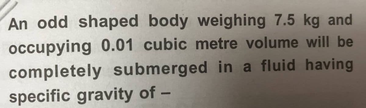 An odd shaped body weighing 7.5 kg and
occupying 0.01 cubic metre volume will be
completely submerged in a fluid having
specific gravity of -