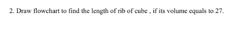 2. Draw flowchart to find the length of rib of cube , if its volume equals to 27.
