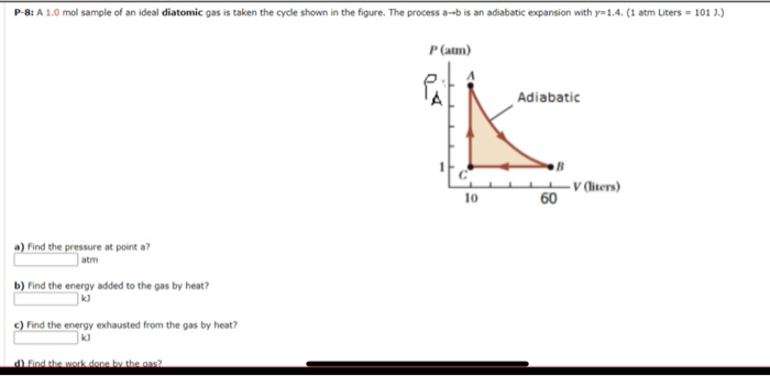 P-8: A 1.0 mol sample of an ideal diatomic gas is taken the cycle shown in the figure. The process a--b is an adiabatic expansion with y=1.4. (1 atm Liters = 101 ).)
P (atm)
Adiabatic
- V (iters)
60
10
a) Find the pressure at point a?
atm
b) Find the energy added to the gas by heat?
c) Find the energy exhausted from the gas by heat?
