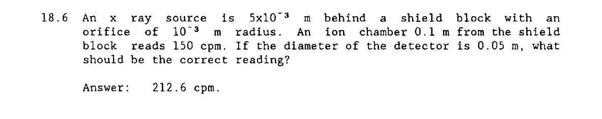 18.6
An
is
5x10 3
behind
shield
block
with
ray
orifice
of
source
m
a
an
chamber 0.1 m from the shield
reads 150 cpm. If the diameter of the detector is 0.05 m, what
10 3
radius.
An
ion
block
should be the correct reading?
Answer:
212.6 срт.
