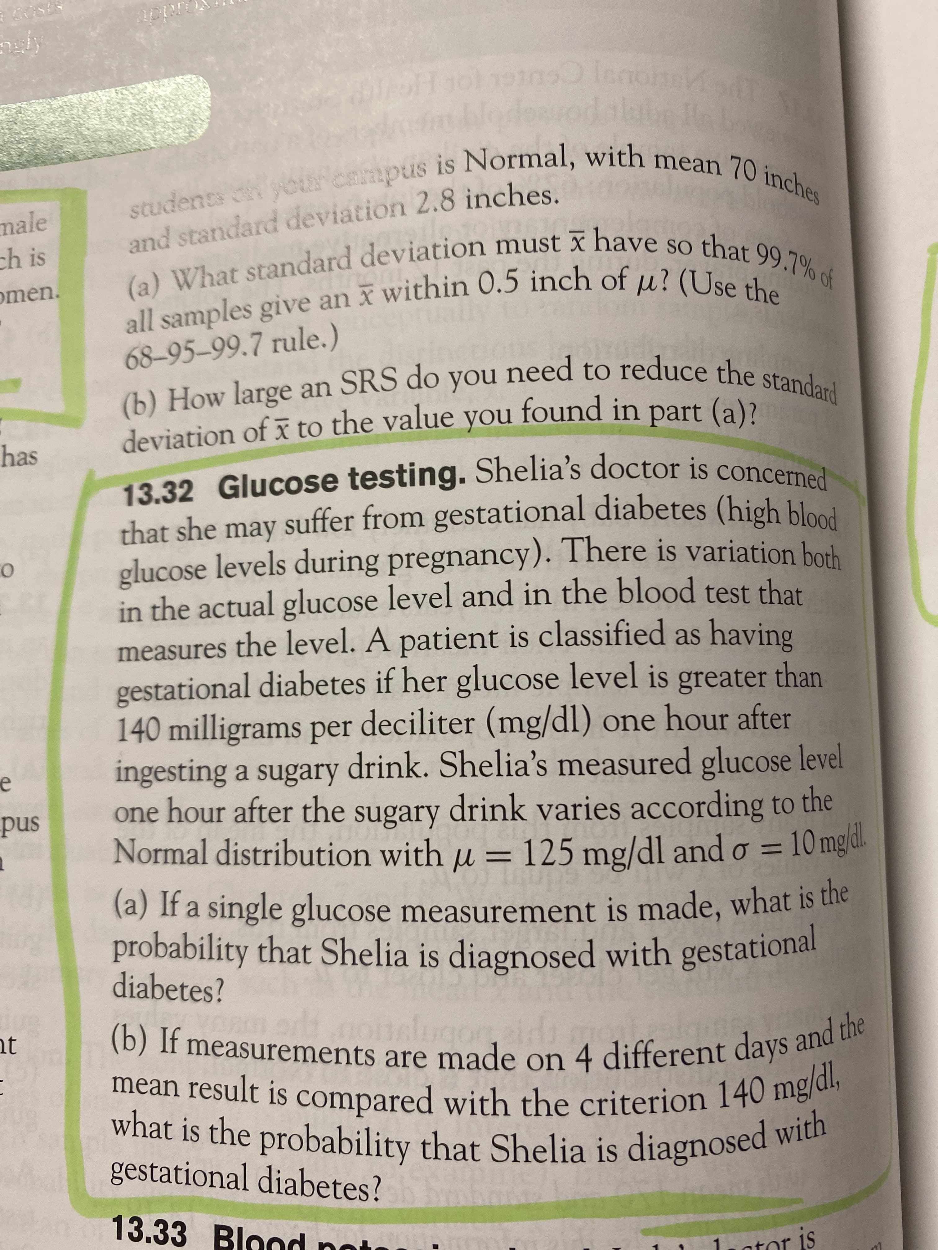 Ceu
male
and standard deviation 2.8 inches.
ch is
omen.
68-95-99.7 rule.)
) How large an SRS do you need to reduce the stand,.
deviation of x to the value yo
found in part (a)?
has
13.32 Glucose testing. Shelia's doctor is concerned
that she may suffer from gestational diabetes (high blood
glucose levels during pregnancy). There is variation borh
in the actual glucose level and in the blood test that
measures the level. A patient is classified as having
gestational diabetes if her glucose level is greater than
140 milligrams per deciliter (mg/dl) one hour after
ingesting a sugary drink. Shelia's measured glucose level
snd
one hour after the sugary drink varies according to the
Normal distribution with u = 125 mg/dl and o =
10 mg/dl.
(a) If a single glucose measurement is made, what is the
probability that Shelia is diagnosed with gestational
diabetes?
nt
1b) if measurements are made on 4 different days and t
mean result is compared with the criterion 140 me
what is the probability that Shelia is diagnosed w
gestational diabetes?
13.33 Blond no
ator is
