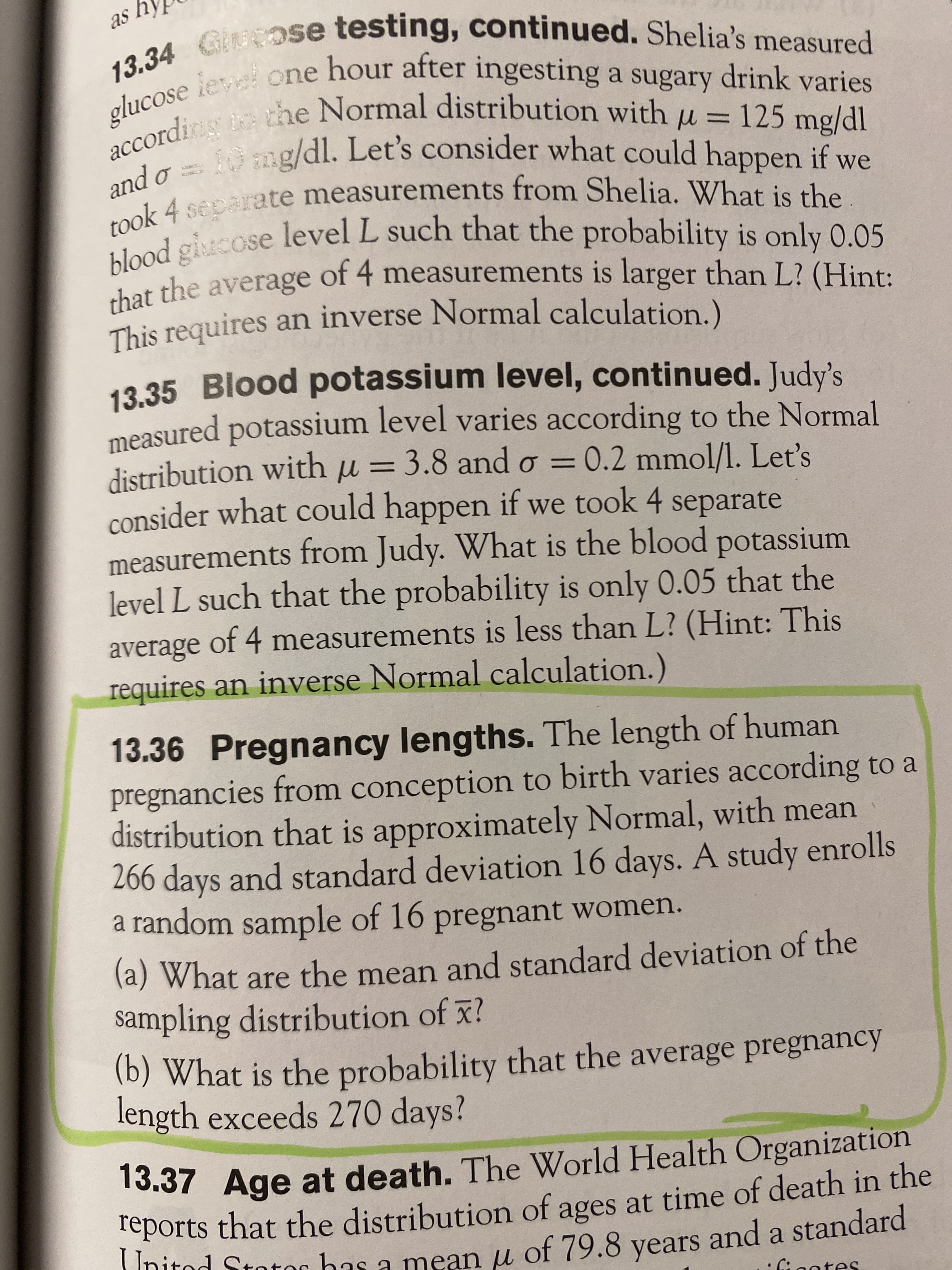 y se
20 ose testing, continued. Shelia's measured
accordir with
reports that the of ages at time of in the
13.37 at The World Organization
13.34 measured
drink varies
= 125 mg/dl
IP/Bu
mg/dl. Let's consider what could happen if we
cordins the Normal distribution with
%3D
k 4 separate measurements from Shelia. What is the
poold
lood gicose such that the probability is only 0.05
that the average
o pue
level L
of 4 measurements is larger than L? (Hint:
measured potassium level varies according to the Normal
distribution with u = 3.8 and o = 0.2 mmol/l. Let's
consider what could happen if we took 4 separate
measurements from Judy. What is the blood potassium
level L such that the probability is only 0.05 that the
average of 4 measurements is less than L? (Hint: This
requires an inverse Normal calculation.)
13.36 Pregnancy lengths. The length of human
pregnancies from conception to birth varies according to a
distribution that is approximately Normal, with mean
266 days and standard deviation 16 days. A study enrolls
a random sample of 16 pregnant women.
la) What are the mean and standard deviation of the
sampling distribution of x?
(6) What is the probability that the average pregnancy
length exceeds 270 days?
13.37 Age at death. The WWorld Health Organization
reports
that the distribution of ages at time of death in the
Initod Stotor bas a mean u of 79.8 years and a standard
ntes
