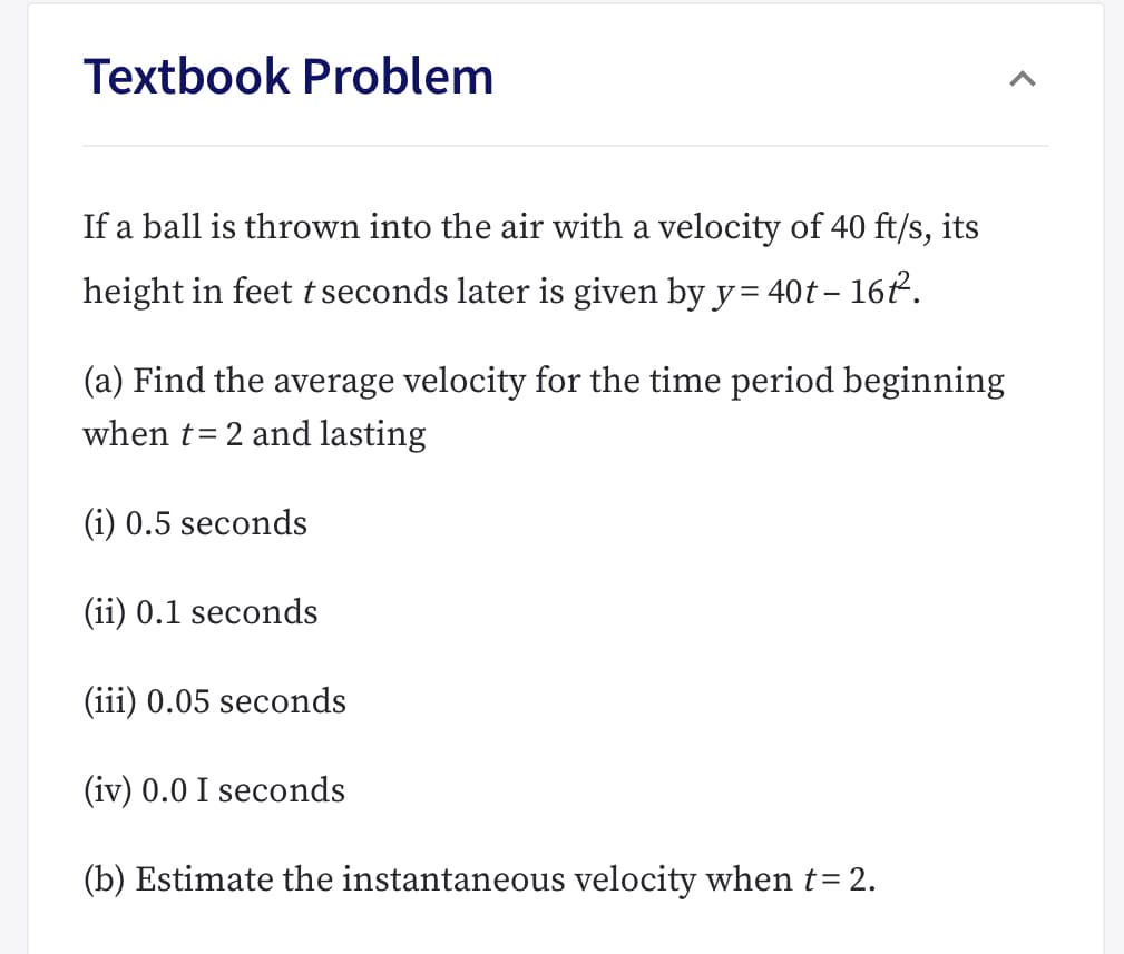 Textbook Problem
If a ball is thrown into the air with a velocity of 40 ft/s, its
height in feet tseconds later is given by y= 40t - 162
(a) Find the average velocity for the time period beginning
when t 2 and lasting
(i) 0.5 seconds
(ii) 0.1 seconds
(iii) 0.05 seconds
(iv) 0.0 I seconds
(b) Estimate the instantaneous velocity when t= 2
