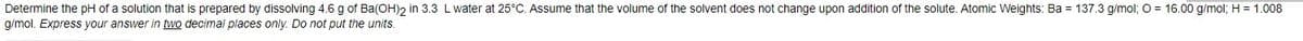 Determine the pH of a solution that is prepared by dissolving 4.6 g of Ba(OH)2 in 3.3 L water at 25°C. Assume that the volume of the solvent does not change upon addition of the solute. Atomic Weights: Ba = 137.3 g/mol; O = 16.00 g/mol; H = 1.008
g/mol. Express your answer in two decimal places only. Do not put the units.
