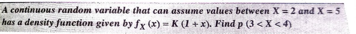 A continuous random variable that can assume values between X = 2 and X = 5
has a density function given by fx (x) = K (1 +x). Find p (3 < X < 4)
