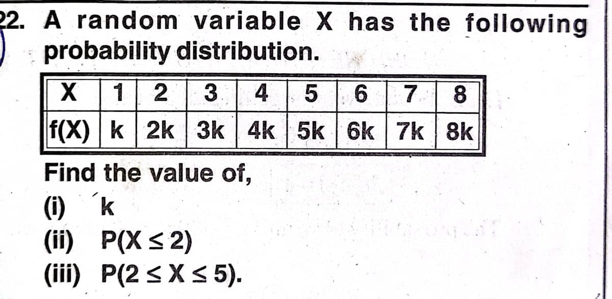 22. A random variable X has the following
probability distribution.
X 12 3 4 5 6 7
8.
f(X) k 2k 3k 4k 5k 6k 7k 8k
Find the value of,
(i) k
(ii) P(X < 2)
(iii) P(2 < X< 5).
