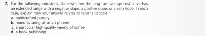 7. For the following industries, state whether the long-run average cost curve has
an extended range with a negative slope, a positive slope, or a zero slope. In each
case, explain how your answer relates to returns to scale.
a. handcrafted pottery
b. manufacturing of smart phones
c. a particular high-quality variety of coffee
d. e-book publishing
