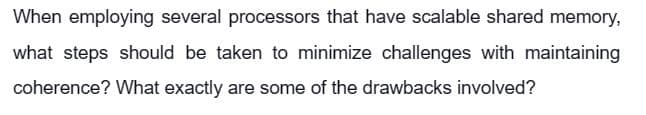 When employing several processors that have scalable shared memory,
what steps should be taken to minimize challenges with maintaining
coherence? What exactly are some of the drawbacks involved?