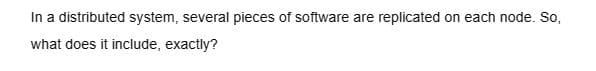 In a distributed system, several pieces of software are replicated on each node. So,
what does it include, exactly?