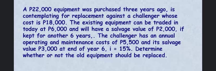 A P22,000 equipment was purchased three years ago, is
contemplating for replacement against a challenger whose
cost is P18,000. The existing equipment can be traded in
today at P6,000 and will have a salvage value of P2,000, if
kept for another 6 years,. The challenger has an annual
operating and maintenance costs of P5,500 and its salvage
value P3,000 at end of year 6, i = 15%. Determine
whether or not the old equipment should be replaced.