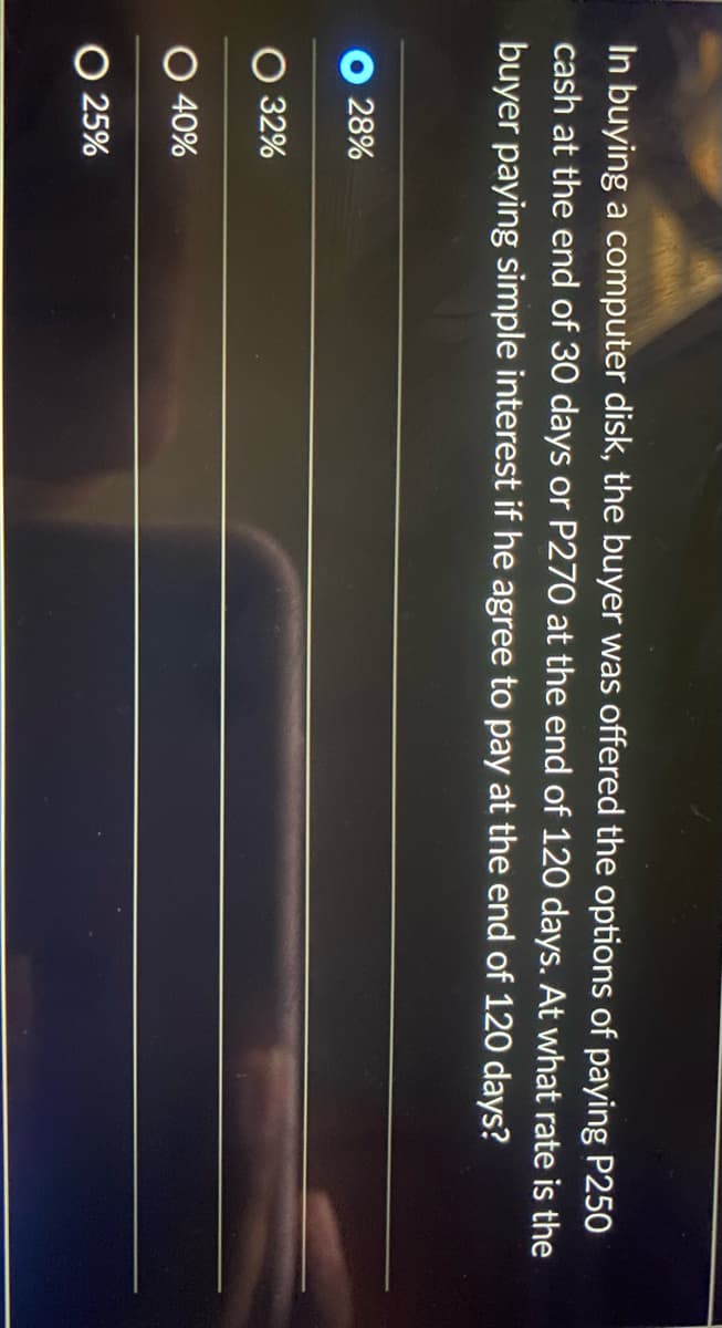 In buying a computer disk, the buyer was offered the options of paying P250
cash at the end of 30 days or P270 at the end of 120 days. At what rate is the
buyer paying simple interest if he agree to pay at the end of 120 days?
O 28%
O 32%
O 40%
O 25%