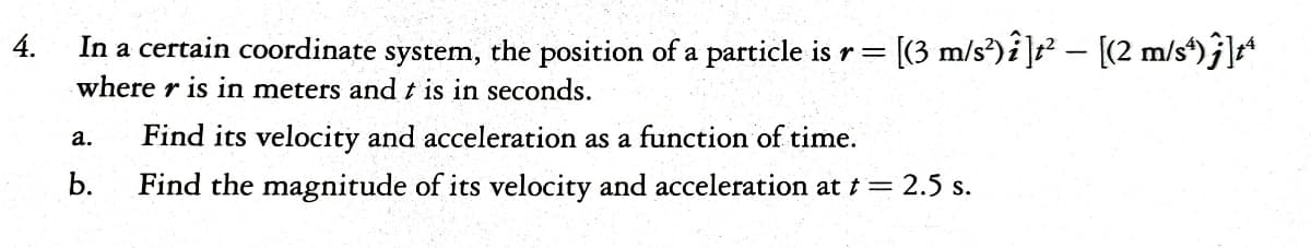 4.
In a certain coordinate system, the position of a particle is r = [(3 m/s’)i]t — [(2 m/s)j]
where r is in meters and t is in seconds.
a.
b.
Find its velocity and acceleration as a function of time.
Find the magnitude of its velocity and acceleration at t = 2.5 s.