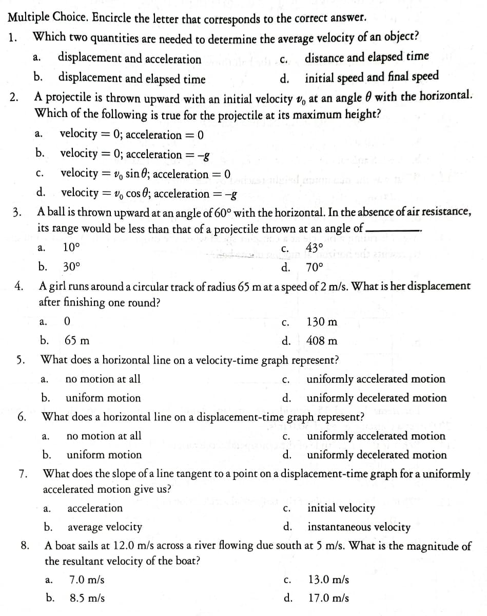 Multiple Choice. Encircle the letter that corresponds to the correct answer.
1. Which two quantities are needed to determine the average velocity of an object?
a.
displacement and acceleration
C.
distance and elapsed time
b. displacement and elapsed time
d.
initial speed and final speed
2.
A projectile is thrown upward with an initial velocity v at an angle with the horizontal.
Which of the following is true for the projectile at its maximum height?
a. velocity = 0; acceleration = 0
b. velocity=0; acceleration = -8
velocity = Vo sin 0; acceleration = 0
C.
d.
velocity=vo cos 0; acceleration
= -g
3.
A ball is thrown upward at an angle of 60° with the horizontal. In the absence of air resistance,
its range would be less than that of a projectile thrown at an angle of .
a.
10⁰
C.
43°
b.
30⁰
d.
70°
4.
A girl runs around a circular track of radius 65 m at a speed of 2 m/s. What is her displacement
after finishing one round?
5.
6.
7.
a.
b.
0
65 m
What does a horizontal line on a velocity-time graph represent?
no motion at all
uniform motion
What does a horizontal line on a displacement-time graph represent?
no motion at all
a.
b.
a.
b.
C.
d.
uniformly accelerated motion
uniform motion
uniformly decelerated motion
What does the slope of a line tangent to a point on a displacement-time graph for a uniformly
accelerated motion give us?
130 m
408 m
a.
b.
C. uniformly accelerated motion
d. uniformly decelerated motion
C.
d.
a.
acceleration
C.
initial velocity
b. average velocity
d.
instantaneous velocity
8.
A boat sails at 12.0 m/s across a river flowing due south at 5 m/s. What is the magnitude of
the resultant velocity of the boat?
7.0 m/s
8.5 m/s
C. 13.0 m/s
d.
17.0 m/s