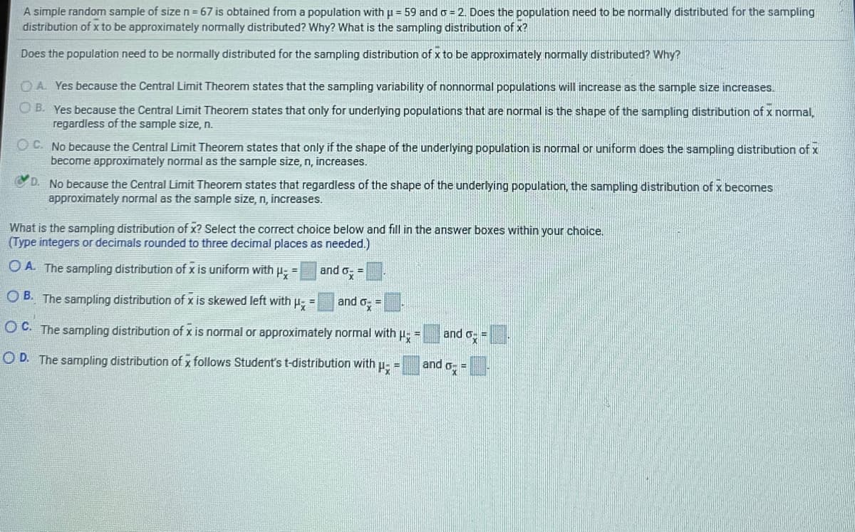 A simple random sample of size n = 67 is obtained from a population with u = 59 and o = 2. Does the population need to be normally distributed for the sampling
distribution of x to be approximately normally distributed? Why? What is the sampling distrībution of x?
Does the population need to be normally distributed for the sampling distribution of x to be approximately normally distributed? Why?
OA Yes because the Central Limit Theorem states that the sampling variability of nonnormal populations will increase as the sample size increases.
O B. Yes because the Central Limit Theorem states that only for underlying populations that are normal is the shape of the sampling distribution of x normal,
regardless of the sample size, n.
O C. No because the Central Limit Theorem states that only if the shape of the underlying population is normal or uniform does the sampling distribution of x
become approximately normal as the sample size, n, increases.
VD.
No because the Central Limit Theorem states that regardless of the shape of the underlying population, the sampling distribution of x becomes
approximately normal as the sample size, n, increases.
What is the sampling distribution of x? Select the correct choice below and fill in the answer boxes within your choice.
(Type integers or decimals rounded to three decimal places as needed.)
O A. The sampling distribution of x is uniform with p =
and o, =
O B. The sampling distribution of x is skewed left with p; =
and
O C. The sampling distribution of x is normal or approximately normal with u, =
and o
%3D
O D. The sampling distribution of x follows Student's t-distribution with u- =
and o,
