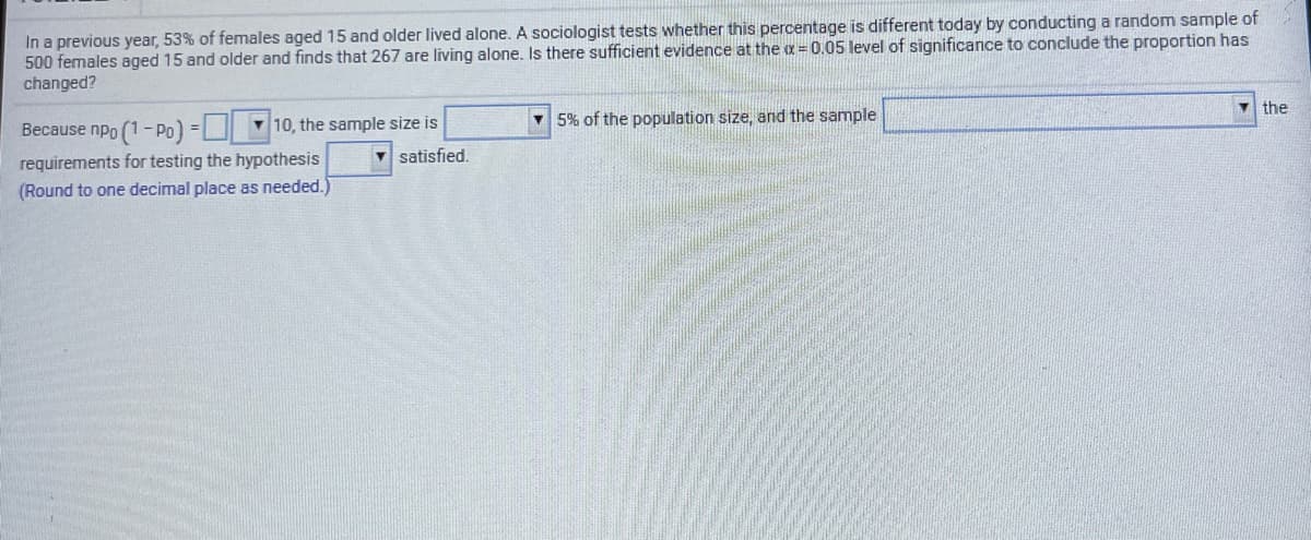 In a previous year, 53% of females aged 15 and older lived alone. A sociologist tests whether this percentage is different today by conducting a random sample of
500 females aged 15 and older and finds that 267 are living alone. Is there sufficient evidence at the a = 0.05 level of significance to conclude the proportion has
changed?
the
v 5% of the population size, and the sample
Because npo (1- Po) = | 10, the sample size is
v satisfied.
requirements for testing the hypothesis
(Round to one decimal place as needed.)
