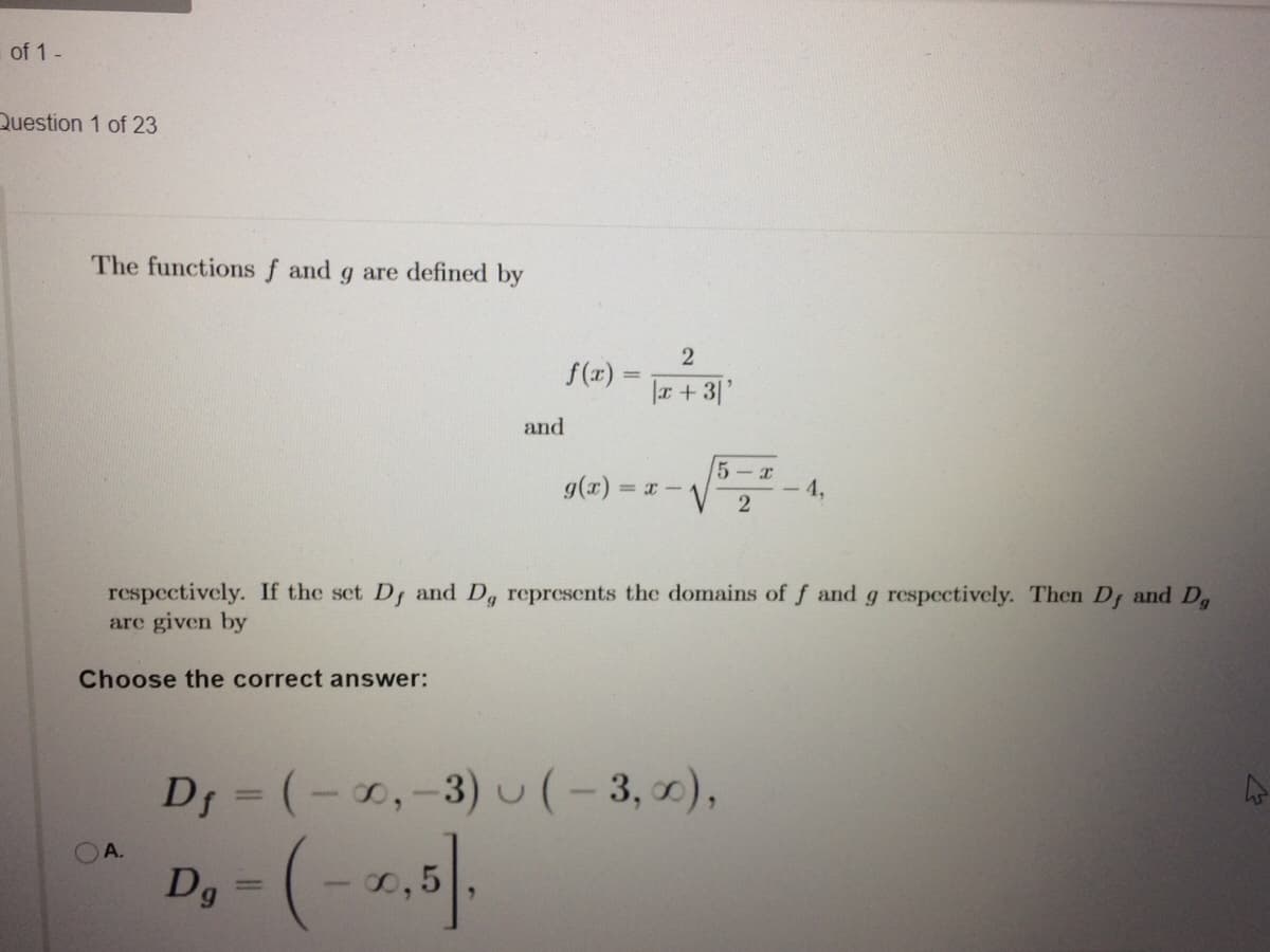 of 1-
Question 1 of 23
The functions f and g are defined by
f(x)
%3D
|r +3|'
and
g(x)
5- r
- 4,
respectively. If the set D; and D, represents the domains of f and g respectively. Then Dr and D,
are given by
Choose the correct answer:
Df = (-0,-3)u(-3,0),
%3D
D,-(- 1,5
OA.
