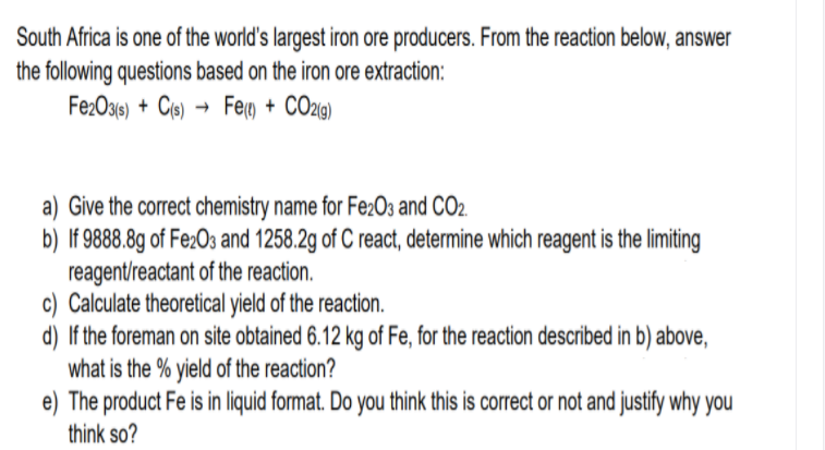 South Africa is one of the world's largest iron ore producers. From the reaction below, answer
the following questions based on the iron ore extraction:
Fe:Og6) + Ce) → Feg) + CO29)
a) Give the correct chemistry name for Fe2O3 and CO2.
b) If 9888.8g of Fe2O3 and 1258.2g of C react, determine which reagent is the limiting
reagent/reactant of the reaction.
c) Calculate theoretical yield of the reaction.
d) If the foreman on site obtained 6.12 kg of Fe, for the reaction described in b) above,
what is the % yield of the reaction?
e) The product Fe is in liquid format. Do you think this is correct or not and justify why you
think so?
