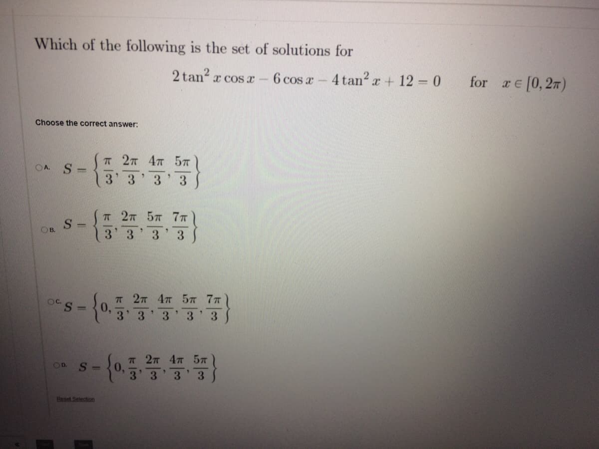 Which of the following is the set of solutions for
2 tan?
6 cos a-4 tan2 r + 12 0
for re [0,27)
x COS x
Choose the correct answer:
T 27 47 57
OA. S =
13 3
3 3
T 27 57 77
OB.
13' 3
3
3
T 27 4T 57 7T
0,
3' 3
OC.
%3D
3.
3.
3.
п 2л 4т 5л
0.
OD.
S -
3 3 3 3
Beset Selection
