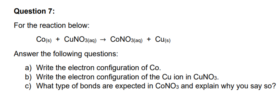 Question 7:
For the reaction below:
Co(s) + CUNO3(aq)
CONO3(aq) + Cu(s)
Answer the following questions:
a) Write the electron configuration of Co.
b) Write the electron configuration of the Cu ion in CUNO3.
c) What type of bonds are expected in CONO3 and explain why you say so?
