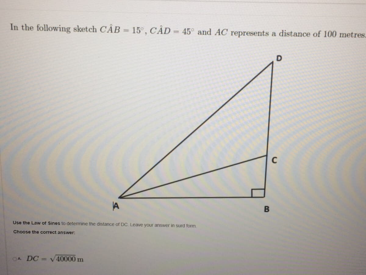 In the following sketch CÂB = 15°, CÂD = 45° and AC represents a distance of 100 metres.
A
Use the Law of Sines to determine the distance of DC. Leave your answer in surd form.
Choose the correct answer:
OA DC
= V 40000m
