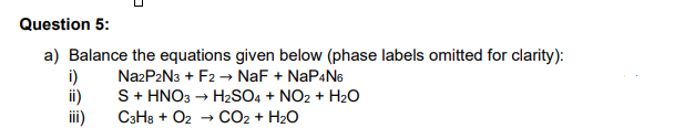 Question 5:
a) Balance the equations given below (phase labels omitted for clarity):
i)
NazP2N3 + F2 → NaF + NAP4N6
ii)
S+ HNO3 → H2SO4 + NO2 + H2O
iii)
C3H8 + O2 → cO2 + H2O
