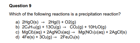 Question 9
Which of the following reactions is a precipitation reaction?
a) 2H9O(s) → 2Hg(1) + O2(g)
b) 2C4H10(g) + 1302(g) → CO2(g) + 10H20(g)
c) MgCt2(aq) + 2A9NO3(aq) → Mg(NO3)2(aq) + 2A9C(s)
d) 4Fe(s) + 302(g) → 2FE2O3(s)
