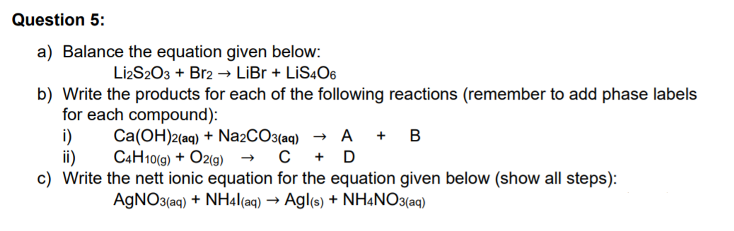 Question 5:
a) Balance the equation given below:
Li2S203 + Br2
→ LiBr + LİS4O6
b) Write the products for each of the following reactions (remember to add phase labels
for each compound):
i)
ii)
c) Write the nett ionic equation for the equation given below (show all steps):
Ca(OH)2(aq) + Na2CO3(aq)
C4H10(9) + O2(9)
A
AGNO3(aq) + NH4|(aq) → Agl(s) + NH4NO3(aq)
