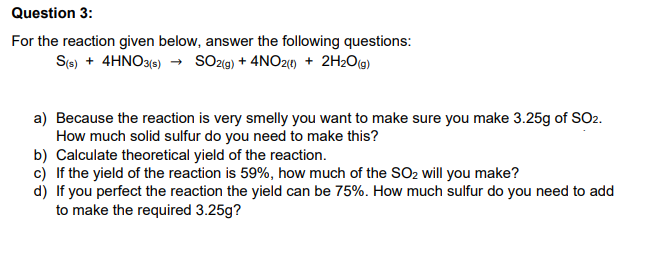 Question 3:
For the reaction given below, answer the following questions:
S(s) + 4HNO3(e) → SOz«g) + 4NO2) + 2H2O@)
a) Because the reaction is very smelly you want to make sure you make 3.25g of SO2.
How much solid sulfur do you need to make this?
b) Calculate theoretical yield of the reaction.
c) If the yield of the reaction is 59%, how much of the SsO2 will you make?
d) If you perfect the reaction the yield can be 75%. How much sulfur do you need to add
to make the required 3.25g?
