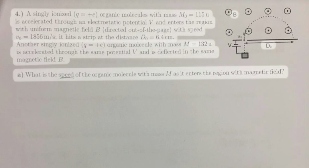 4.) A singly ionized (q = +e) organic molecules with mass Mo = 115 u
is accelerated through an electrostatic potential V and enters the region
with uniform magnetic field B (directed out-of-the-page) with speed
vo = 1856 m/s; it hits a strip at the distance Do = 6.4 cm.
Another singly ionized (q = +e) organic molecule with mass M = 132 u
is accelerated through the same potential V and is deflected in the same
magnetic field B.
V
a) What is the speed of the organic molecule with mass M as it enters the region with magnetic field?
