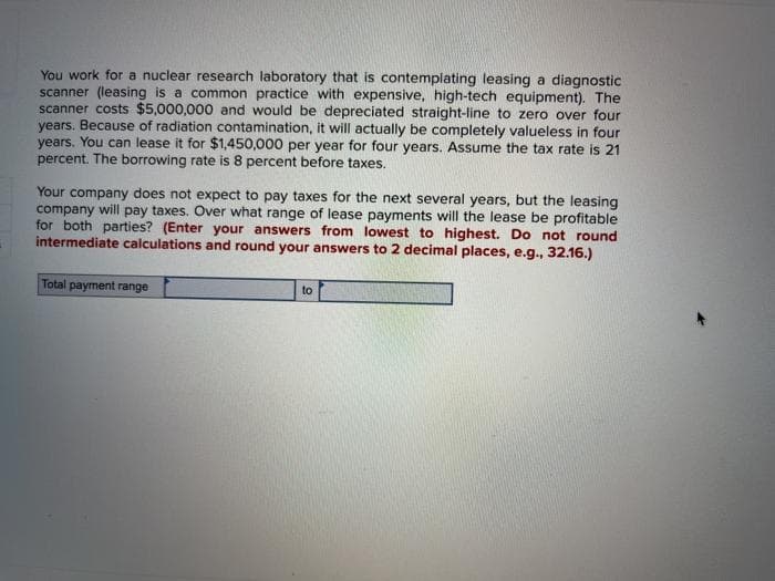 You work for a nuclear research laboratory that is contemplating leasing a diagnostic
scanner (leasing is a common practice with expensive, high-tech equipment). The
scanner costs $5,000,000 and would be depreciated straight-line to zero over four
years. Because of radiation contamination, it will actually be completely valueless in four
years. You can lease it for $1,450,000 per year for four years. Assume the tax rate is 21
percent. The borrowing rate is 8 percent before taxes.
Your company does not expect to pay taxes for the next several years, but the leasing
company will pay taxes. Over what range of lease payments will the lease be profitable
for both parties? (Enter your answers from lowest to highest. Do not round
intermediate calculations and round your answers to 2 decimal places, e.g., 32.16.)
Total payment range
to
