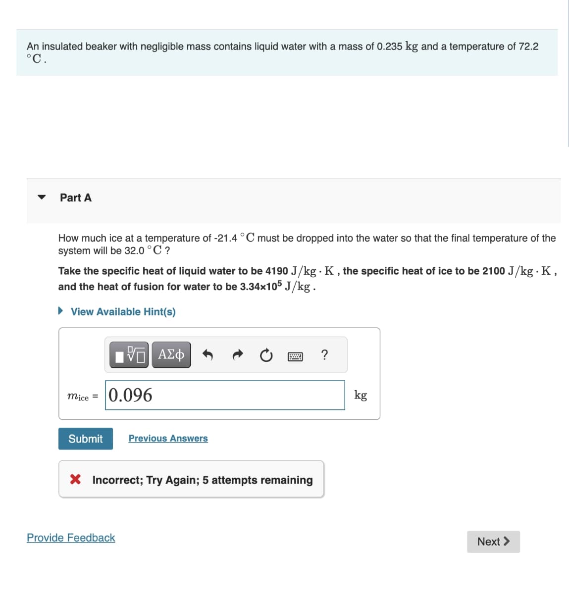 An insulated beaker with negligible mass contains liquid water with a mass of 0.235 kg and a temperature of 72.2
°C.
▼
Part A
How much ice at a temperature of -21.4 °C must be dropped into the water so that the final temperature of the
system will be 32.0 °C ?
Take the specific heat of liquid water to be 4190 J/kg. K, the specific heat of ice to be 2100 J/kg. K,
and the heat of fusion for water to be 3.34x105 J/kg .
► View Available Hint(s)
mice = 0.096
Submit
VE ΑΣΦ
Provide Feedback
Previous Answers
www
X Incorrect; Try Again; 5 attempts remaining
kg
Next >