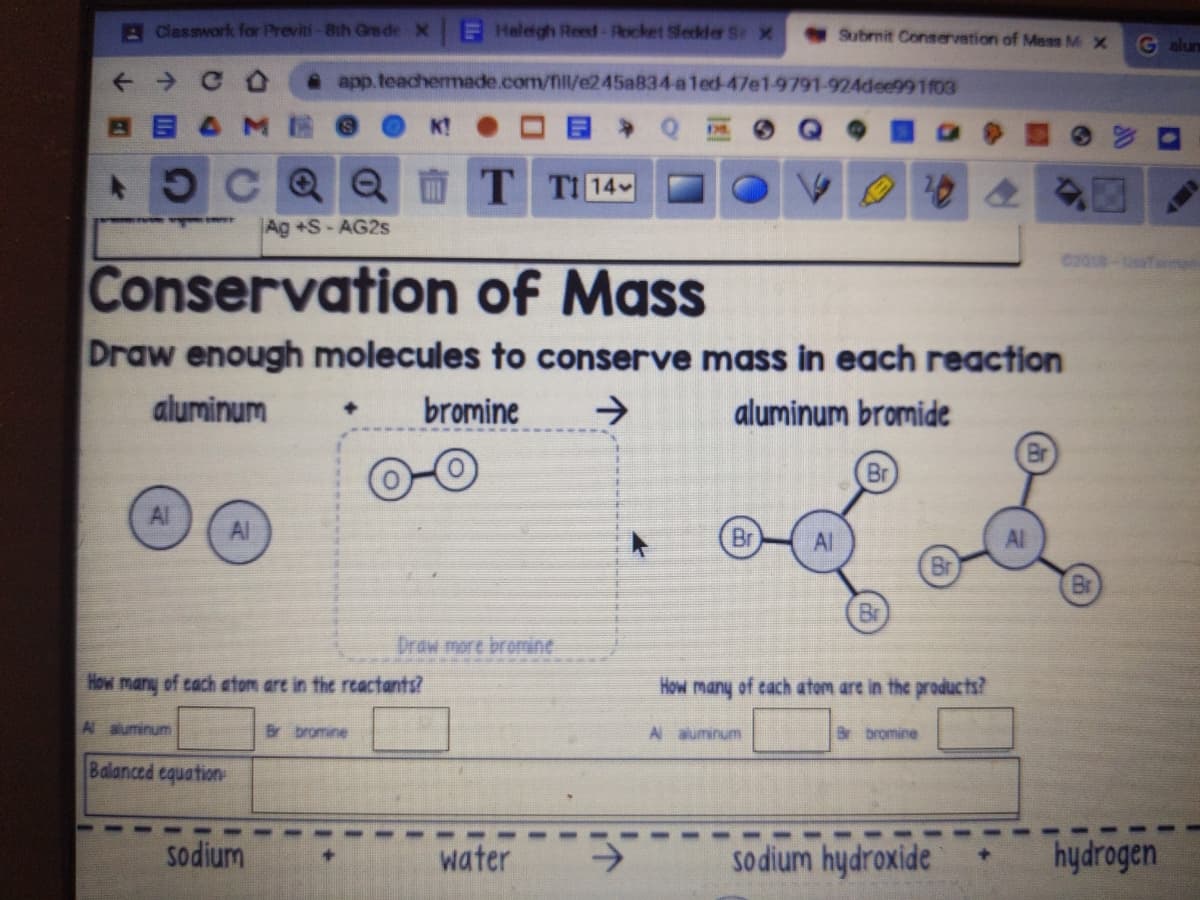 AClasswork for Previti-Bth Gre de X
EHalagh Reed-Rocket Sledder Se x
Submit Conservation of Mass M X
G alun
app.teachemmade.com/fill/e245a834-aled-47e1-9791-924dee991f03
K!
OCQQ T
TI 14
Ag +S-AG2S
Conservation of Mass
Draw enough molecules to conserve mass in each reaction
aluminum
bromine
->
aluminum bromide
Br
Al
Al
Br
Al
Al
Br
Br
Br
Draw more bromine
How many of cach atom are in the rtactants?
How many of cach atom are in the products?
A aluminum
Br bromine
A auminum
bromine
Balanced cquation
sodium
water
sodium hydroxide
hydrogen
