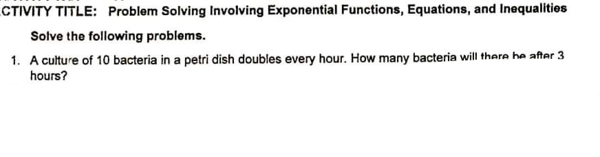 CTIVITY TITLE: Problem Solving Involving Exponential Functions, Equations, and Inequalities
Solve the following problems.
1. A culture of 10 bacteria in a petri dish doubles every hour. How many bacteria will there he after 3
hours?
