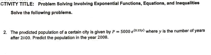 CTIVITY TITLE: Problem Solving Involving Exponential Functions, Equations, and Inequalities
Solve the following problems.
2. The predicted population of a certain city is given by P = 5000 e(0.15y) where y is the number of years
after 2000. Predict the population in the year 2008.
