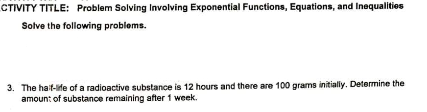 CTIVITY TITLE: Problem Solving Involving Exponential Functions, Equations, and Inequalities
Solve the following problems.
3. The haif-life of a radioactive substance is 12 hours and there are 100 grams initially. Determine the
amoun: of substance remaining after 1 week.
