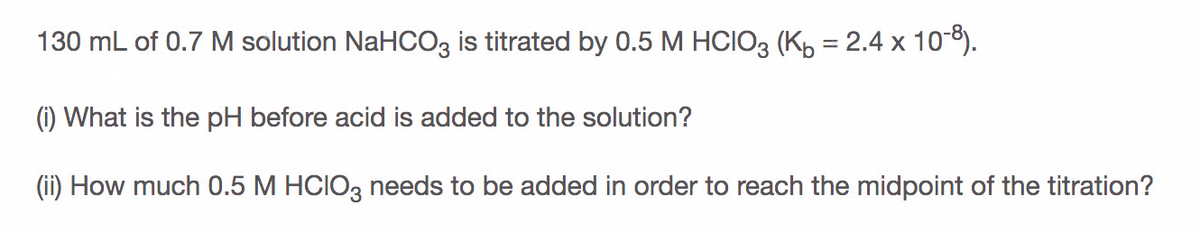 130 mL of 0.7 M solution NaHCO3 is titrated by 0.5 M HCIO3 (Kp = 2.4 x 10-8).
(i) What is the pH before acid is added to the solution?
(ii) How much 0.5 M HCIO, needs to be added in order to reach the midpoint of the titration?
