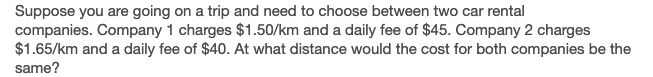 Suppose you are going on a trip and need to choose between two car rental
companies. Company 1 charges $1.50/km and a daily fee of $45. Company 2 charges
$1.65/km and a daily fee of $40. At what distance would the cost for both companies be the
same?
