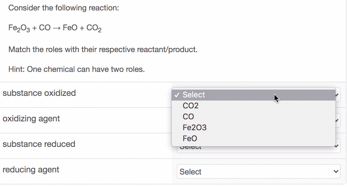 Consider the following reaction:
Fe20з + CO > FeO + CO2
Match the roles with their respective reactant/product.
Hint: One chemical can have two roles.
substance oxidized
v Select
CO2
CO
oxidizing agent
Fe203
Feo
substance reduced
reducing agent
Select
