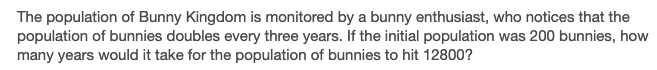 The population of Bunny Kingdom is monitored by a bunny enthusiast, who notices that the
population of bunnies doubles every three years. If the initial population was 200 bunnies, how
many years would it take for the population of bunnies to hit 12800?
