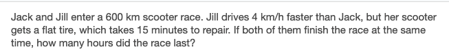 Jack and Jill enter a 600 km scooter race. Jill drives 4 km/h faster than Jack, but her scooter
gets a flat tire, which takes 15 minutes to repair. If both of them finish the race at the same
time, how many hours did the race last?
