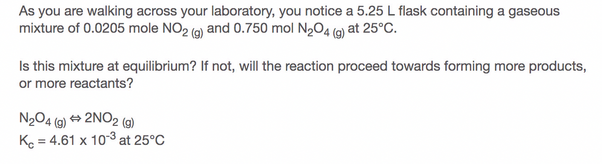 As you are walking across your laboratory, you notice a 5.25 L flask containing a gaseous
mixture of 0.0205 mole NO2 (9) and 0.750 mol N2O4 (q) at 25°C.
4 (g)
Is this mixture at equilibrium? If not, will the reaction proceed towards forming more products,
or more reactants?
N2O4
4 (9) → 2NO2 (9)
Ko = 4.61 x 103 at 25°C
