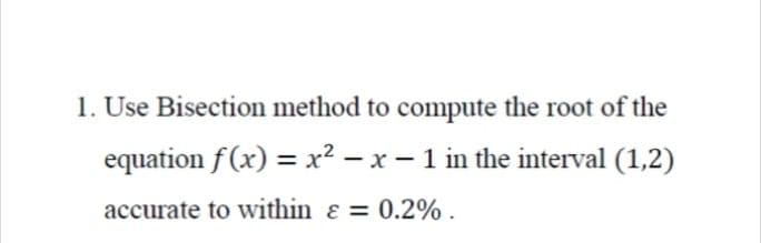 1. Use Bisection method to compute the root of the
equation f(x) = x? – x - 1 in the interval (1,2)
accurate to within ɛ = 0.2% .
