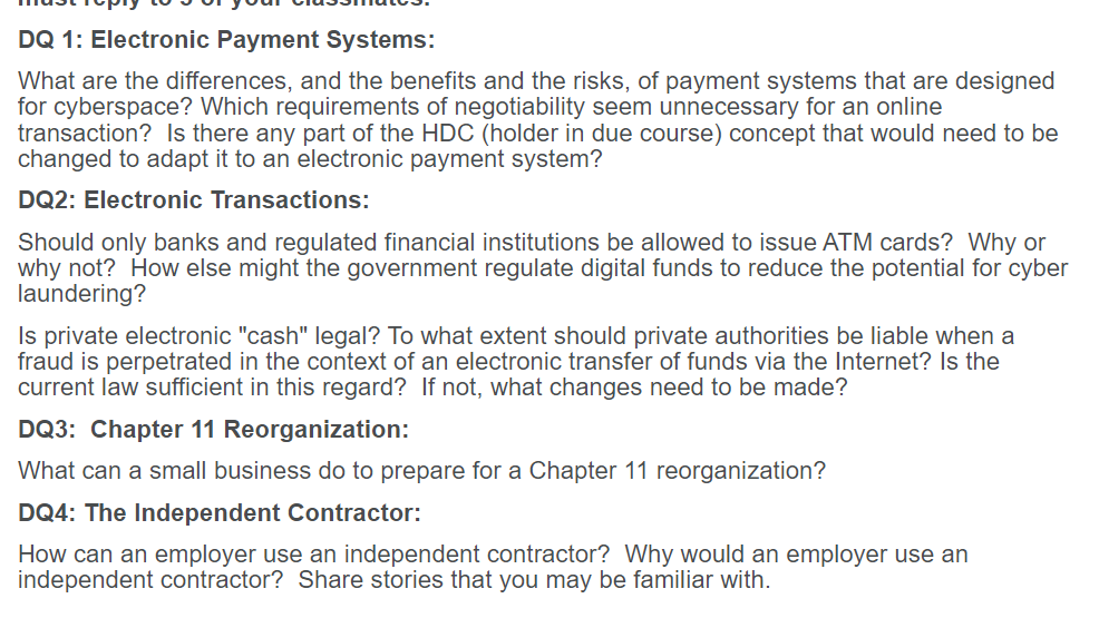 DQ 1: Electronic Payment Systems:
What are the differences, and the benefits and the risks, of payment systems that are designed
for cyberspace? Which requirements of negotiability seem unnecessary for an online
transaction? Is there any part of the HDC (holder in due course) concept that would need to be
changed to adapt it to an electronic payment system?
DQ2: Electronic Transactions:
Should only banks and regulated financial institutions be allowed to issue ATM cards? Why or
why not? How else might the government regulate digital funds to reduce the potential for cyber
laundering?
Is private electronic "cash" legal? To what extent should private authorities be liable when a
fraud is perpetrated in the context of an electronic transfer of funds via the Internet? Is the
current law sufficient in this regard? If not, what changes need to be made?
DQ3: Chapter 11 Reorganization:
What can a small business do to prepare for a Chapter 11 reorganization?
DQ4: The Independent Contractor:
How can an employer use an independent contractor? Why would an employer use an
independent contractor? Share stories that you may be familiar with.
