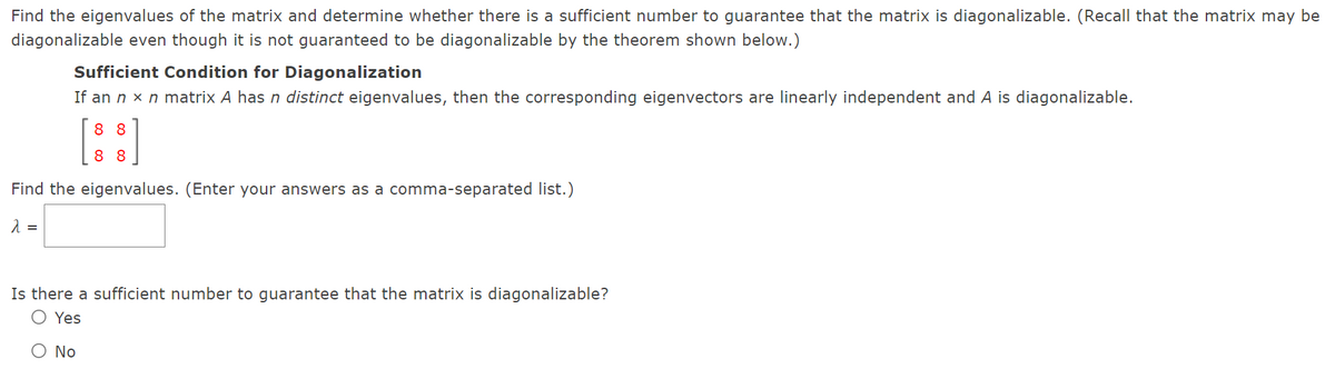 Find the eigenvalues of the matrix and determine whether there is a sufficient number to guarantee that the matrix is diagonalizable. (Recall that the matrix may be
diagonalizable even though it is not guaranteed to be diagonalizable by the theorem shown below.)
Sufficient Condition for Diagonalization
If an n x n matrix A has n distinct eigenvalues, then the corresponding eigenvectors are linearly independent and A is diagonalizable.
8 8
8 8
Find the eigenvalues. (Enter your answers as a comma-separated list.)
Is there a sufficient number to guarantee that the matrix is diagonalizable?
O Yes
O No
