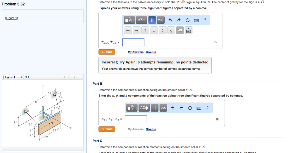 Problem 5.82
(Figure 1)
Figure 1
2 ft
r
of 1
E
4 ft
2 ft D
1 ft
1 ft
3 ft
2.5 ft
L2017
F
..G
2 ft
2.5 ft
B
<
>
Determine the tensions in the cables necessary to hold the 110-lb sign in equilibrium. The center of gravity for the sign is at G.
Express your answers using three significant figures separated by a comma.
195| ΑΣΦ. 41 | vec
↑ ↓ 2
TED, TCB =
Submit
Az, Ay, Az =
←
Submit
My Answers Give Up
Incorrect; Try Again; 6 attempts remaining; no points deducted
Your answer does not have the correct number of comma-separated terms.
Cutatham an
Part B
Determine the components of reaction acting on the smooth collar at A.
Enter the x, y, and components of the reaction using three significant figures separated by commas.
15. ΑΣΦ
G
My Answers Give Up
vec
?
www
Part C
Determine the components of reaction moments acting on the smooth collar at A.
lb
?
lb
samania of the wanatian sa muna minha uning thung nianificant finna nannunind hu a