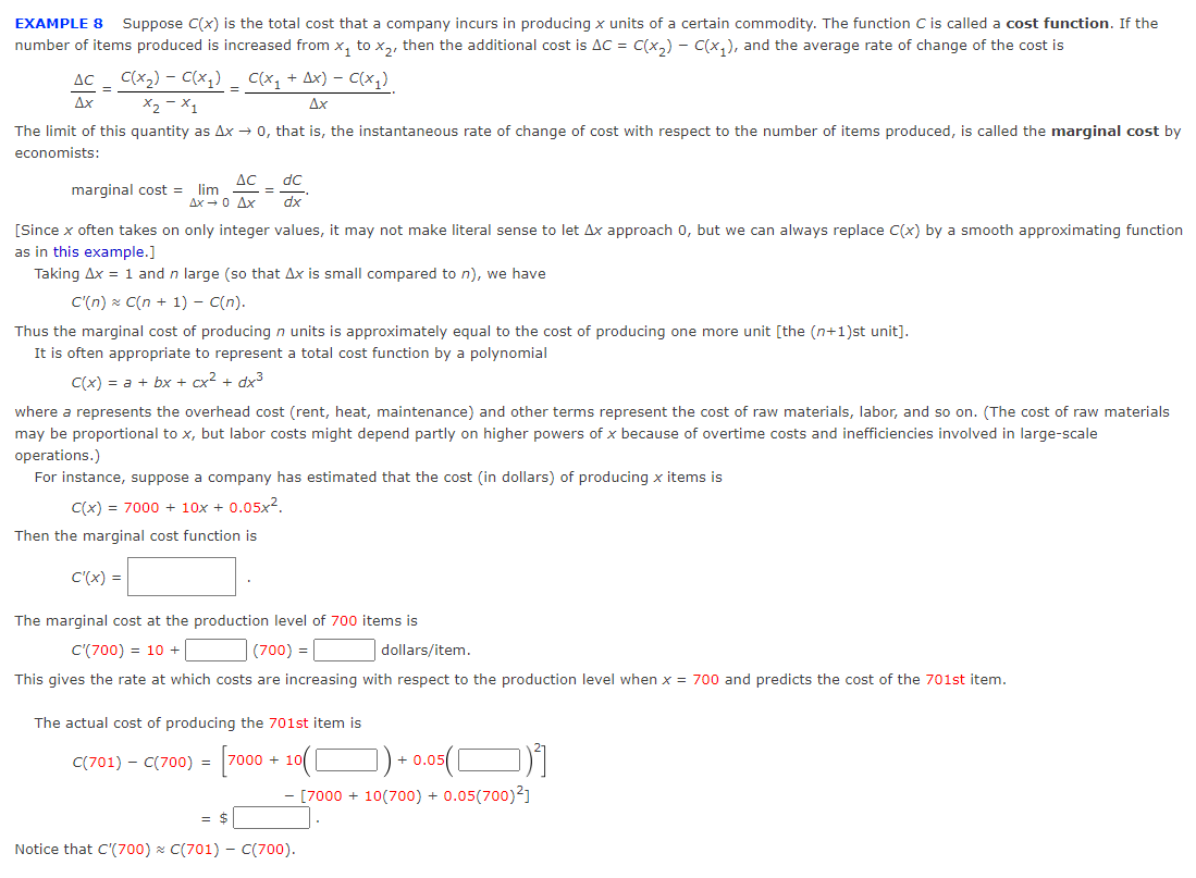 EXAMPLE 8 Suppose C(x) is the total cost that a company incurs in producing x units of a certain commodity. The function C is called a cost function. If the
number of items produced is increased from x₁ to X₂, then the additional cost is AC = C(x₂) — C(x₁), and the average rate of change of the cost is
AC C(x₂) - C(x₁) _ C(x₁ + Ax) − C(x₁).
=
Ax
x₂-x1
Ax
=
The limit of this quantity as Ax → 0, that is, the instantaneous rate of change of cost with respect to the number of items produced, is called the marginal cost by
economists:
marginal cost =
AC dc
lim
ΔΧ - 0 Δχ dx
=
[Since x often takes on only integer values, it may not make literal sense to let Ax approach 0, but we can always replace C(x) by a smooth approximating function
as in this example.]
Taking Ax = 1 and n large (so that Ax is small compared to n), we have
C'(n) C(n + 1) - C(n).
Thus the marginal cost of producing n units is approximately equal to the cost of producing one more unit [the (n+1)st unit].
It is often appropriate to represent a total cost function by a polynomial
C(x) = a + bx + cx² + dx³
where a represents the overhead cost (rent, heat, maintenance) and other terms represent the cost of raw materials, labor, and so on. (The cost of raw materials
may be proportional to x, but labor costs might depend partly on higher powers of x because of overtime costs and inefficiencies involved in large-scale
operations.)
For instance, suppose a company has estimated that the cost (in dollars) of producing x items is
C(x) = 7000 + 10x + 0.05x².
Then the marginal cost function is
C'(x) =
The marginal cost at the production level of 700 items is
C'(700) = 10 +
(700) =
dollars/item.
This gives the rate at which costs are increasing with respect to the production level when x = 700 and predicts the cost of the 701st item.
The actual cost of producing the 701st item is
C(701) - C(700) = [7000 + 10( [
+ 0.05
- [7000 + 10(700) + 0.05(700)²]
= $
Notice that C'(700) C(701) - C(700).